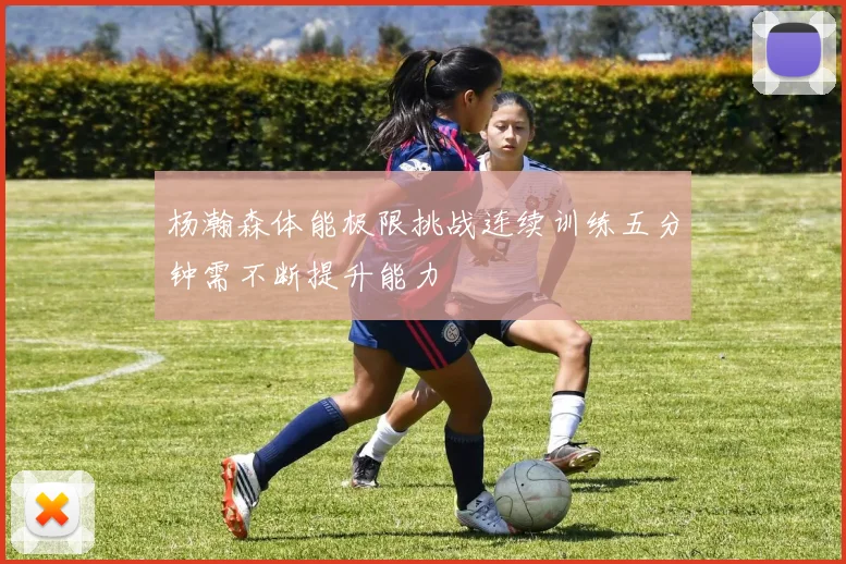 杨瀚森体能极限挑战连续训练五分钟需不断提升能力
