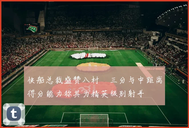 快船总裁盛赞八村塁三分与中距离得分能力称其为精英级别射手