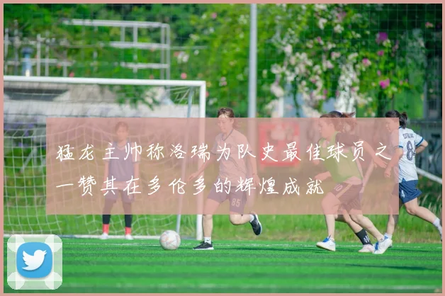 猛龙主帅称洛瑞为队史最佳球员之一赞其在多伦多的辉煌成就