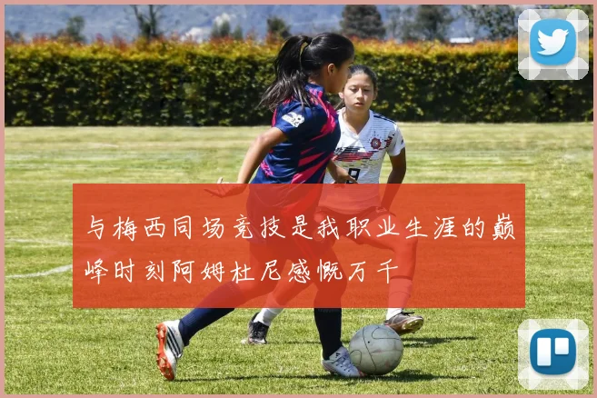 与梅西同场竞技是我职业生涯的巅峰时刻阿姆杜尼感慨万千