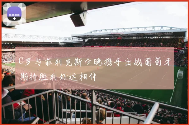 C罗与菲利克斯今晚携手出战葡萄牙期待胜利好运相伴