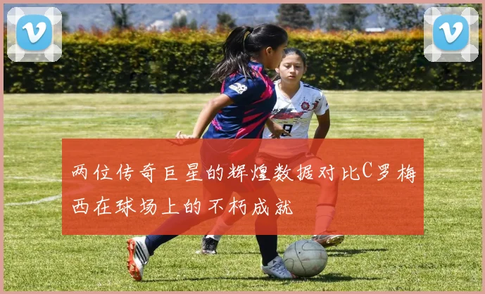 两位传奇巨星的辉煌数据对比C罗梅西在球场上的不朽成就