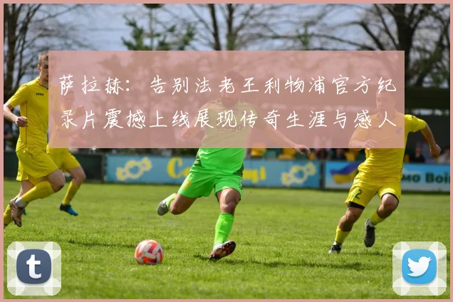 萨拉赫：告别法老王利物浦官方纪录片震撼上线展现传奇生涯与感人时刻