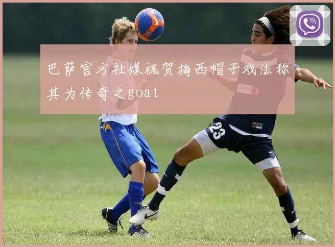 巴萨官方社媒祝贺梅西帽子戏法称其为传奇之goat