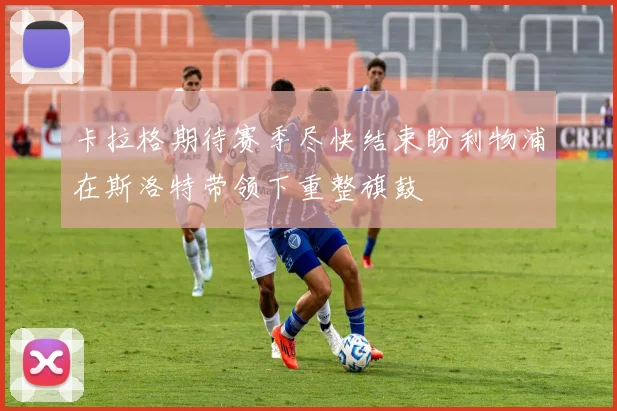 卡拉格期待赛季尽快结束盼利物浦在斯洛特带领下重整旗鼓