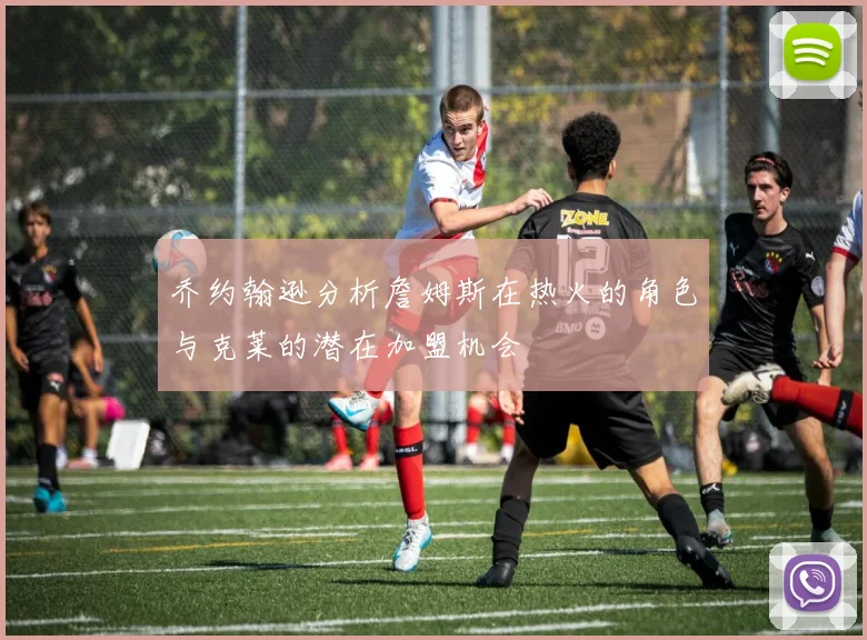 乔约翰逊分析詹姆斯在热火的角色与克莱的潜在加盟机会