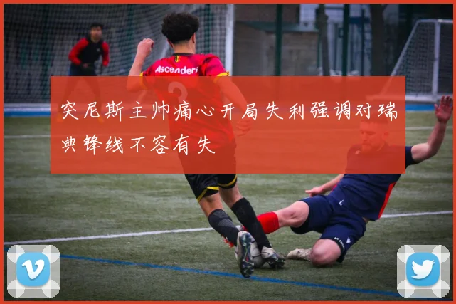 突尼斯主帅痛心开局失利强调对瑞典锋线不容有失