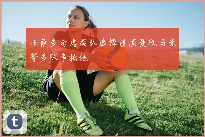 卡萨多考虑离队选择谨慎曼联马竞等多队争抢他