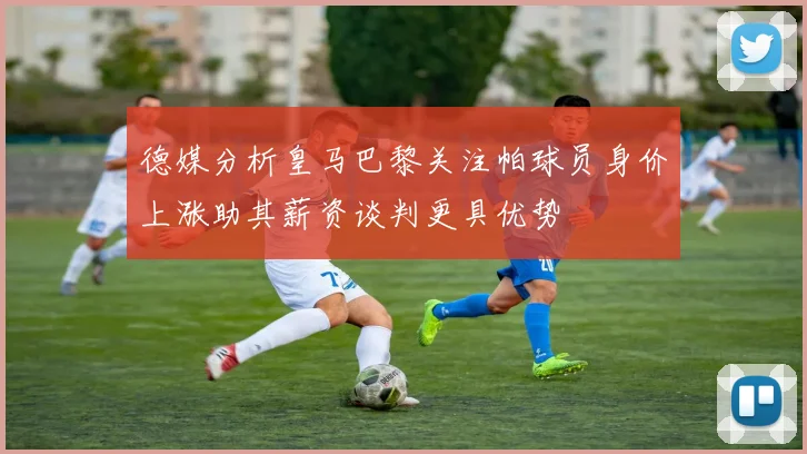 德媒分析皇马巴黎关注帕球员身价上涨助其薪资谈判更具优势