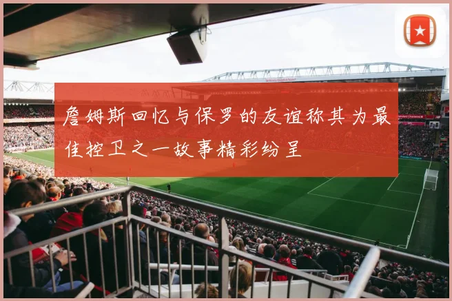 詹姆斯回忆与保罗的友谊称其为最佳控卫之一故事精彩纷呈