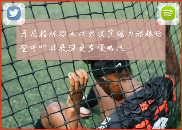 丹尼格林称米切尔攻筐能力超越哈登呼吁其展现更多侵略性