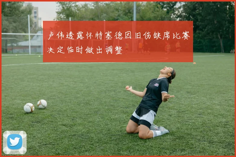 卢伟透露怀特塞德因旧伤缺席比赛决定临时做出调整