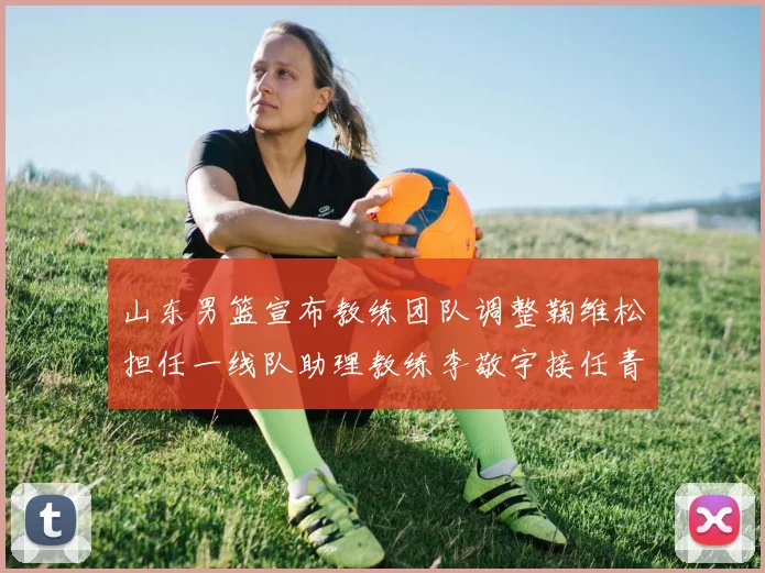山东男篮宣布教练团队调整鞠维松担任一线队助理教练李敬宇接任青年队主教练
